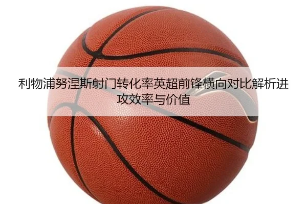 利物浦努涅斯射门转化率英超前锋横向对比解析进攻效率与价值