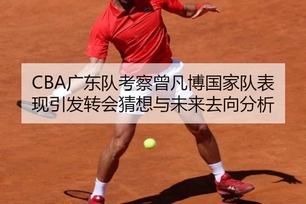 CBA广东队考察曾凡博国家队表现引发转会猜想与未来去向分析