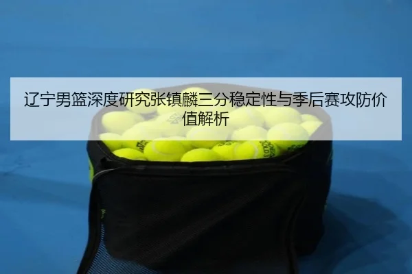 辽宁男篮深度研究张镇麟三分稳定性与季后赛攻防价值解析