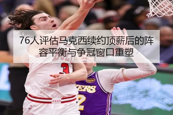 76人评估马克西续约顶薪后的阵容平衡与争冠窗口重塑