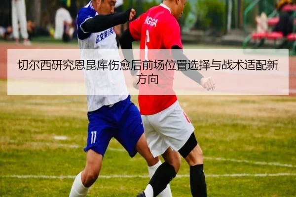 切尔西研究恩昆库伤愈后前场位置选择与战术适配新方向