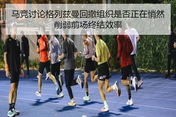 马竞讨论格列兹曼回撤组织是否正在悄然削弱前场终结效率