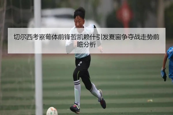 切尔西考察葡体前锋哲凯赖什引发夏窗争夺战走势前瞻分析